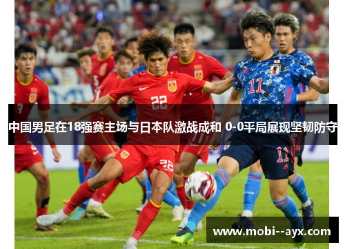 中国男足在18强赛主场与日本队激战成和 0-0平局展现坚韧防守